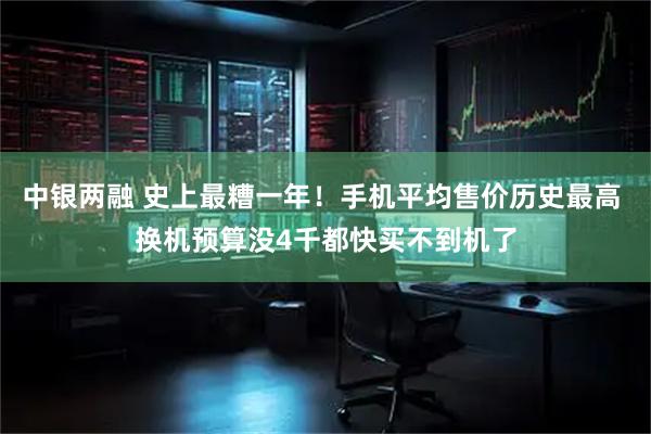 中银两融 史上最糟一年！手机平均售价历史最高 换机预算没4千都快买不到机了