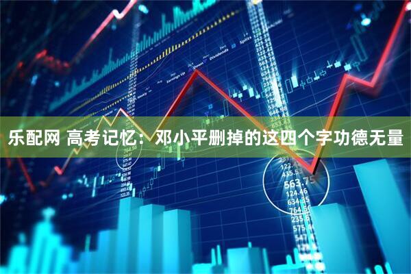 乐配网 高考记忆：邓小平删掉的这四个字功德无量