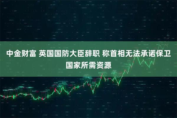 中金财富 英国国防大臣辞职 称首相无法承诺保卫国家所需资源