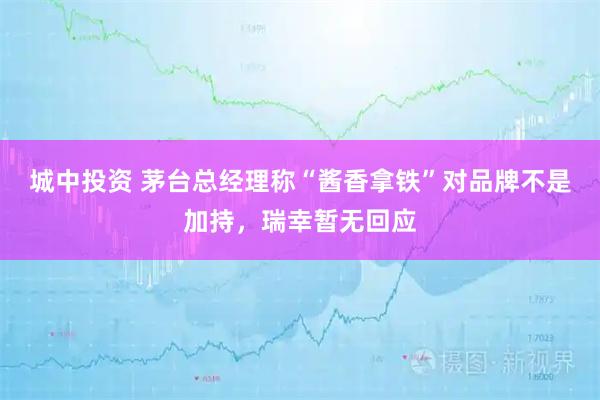 城中投资 茅台总经理称“酱香拿铁”对品牌不是加持,瑞幸暂无回应