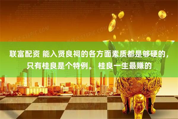 联富配资 能入贤良祠的各方面素质都是够硬的，只有桂良是个特例。 桂良一生最赚的