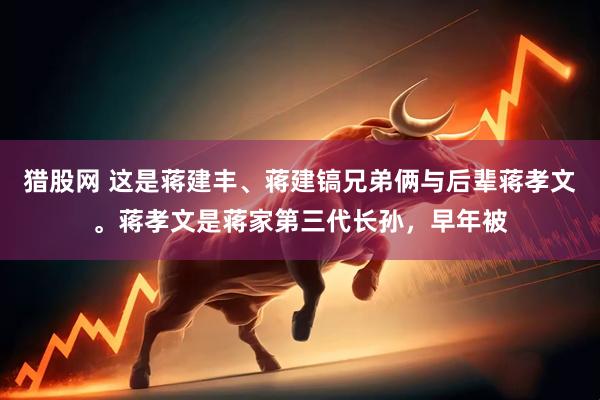 猎股网 这是蒋建丰、蒋建镐兄弟俩与后辈蒋孝文。蒋孝文是蒋家第三代长孙,早年被