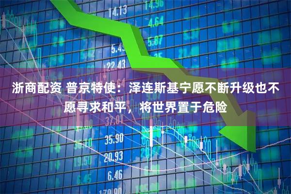 浙商配资 普京特使：泽连斯基宁愿不断升级也不愿寻求和平，将世界置于危险