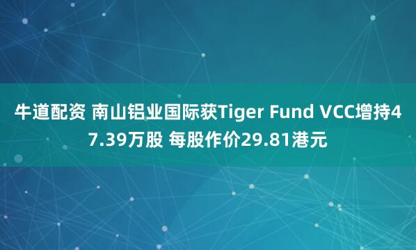 牛道配资 南山铝业国际获Tiger Fund VCC增持47.39万股 每股作价29.81港元