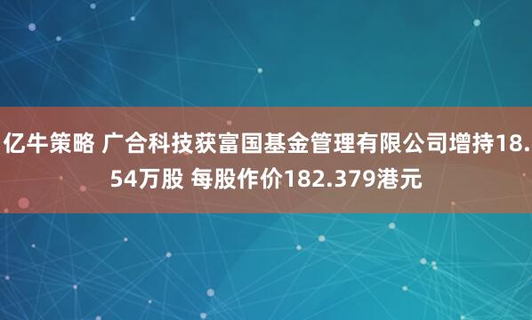 亿牛策略 广合科技获富国基金管理有限公司增持18.54万股 每股作价182.379港元
