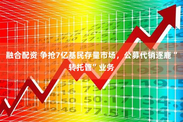 融合配资 争抢7亿基民存量市场，公募代销逐鹿“转托管”业务