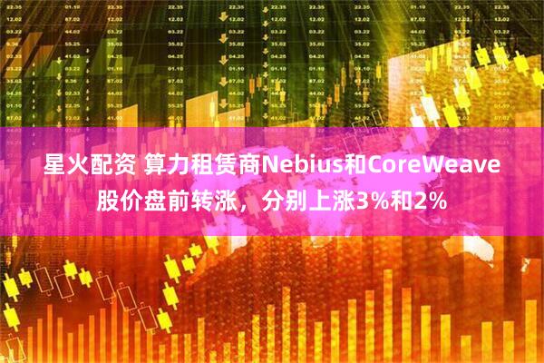 星火配资 算力租赁商Nebius和CoreWeave股价盘前转涨，分别上涨3%和2%