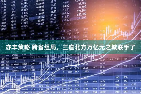 亦丰策略 跨省组局，三座北方万亿元之城联手了