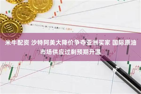米牛配资 沙特阿美大降价争夺亚洲买家 国际原油市场供应过剩预期升温