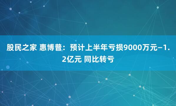 股民之家 惠博普：预计上半年亏损9000万元—1.2亿元 同比转亏