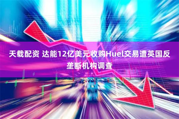 天载配资 达能12亿美元收购Huel交易遭英国反垄断机构调查