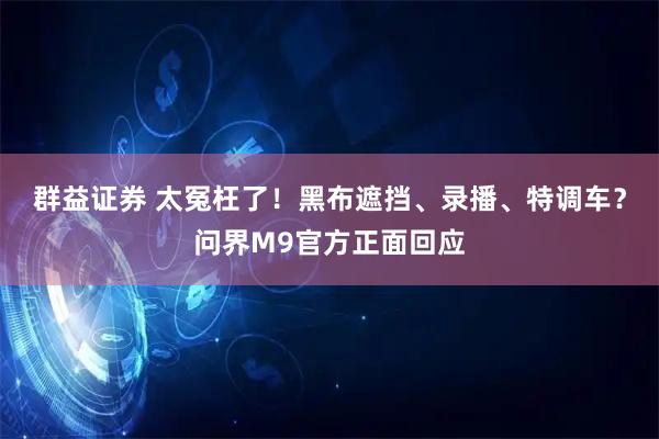 群益证券 太冤枉了!黑布遮挡、录播、特调车?问界M9官方正面回应
