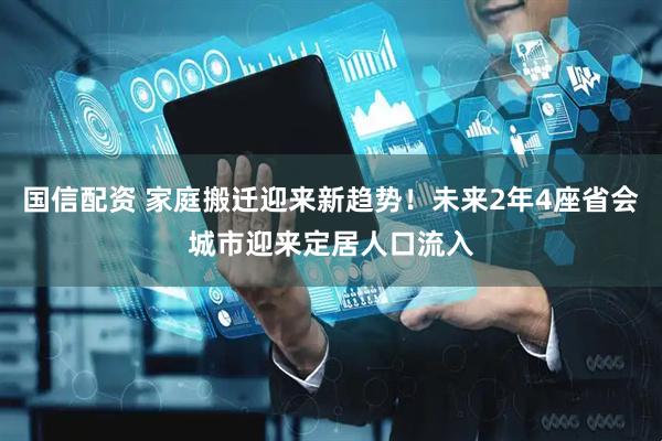 国信配资 家庭搬迁迎来新趋势！未来2年4座省会城市迎来定居人口流入