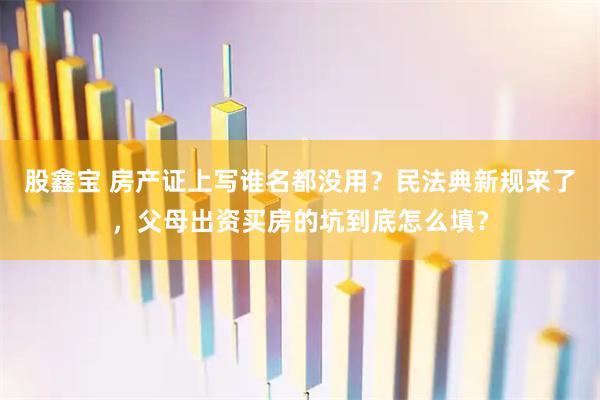 股鑫宝 房产证上写谁名都没用？民法典新规来了，父母出资买房的坑到底怎么填？