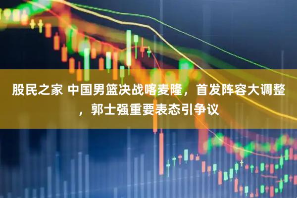 股民之家 中国男篮决战喀麦隆,首发阵容大调整,郭士强重要表态引争议