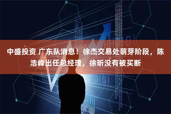 中盛投资 广东队消息！徐杰交易处萌芽阶段，陈浩峰出任总经理，徐昕没有被买断