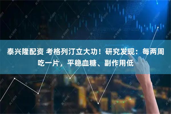 泰兴隆配资 考格列汀立大功！研究发现：每两周吃一片，平稳血糖、副作用低
