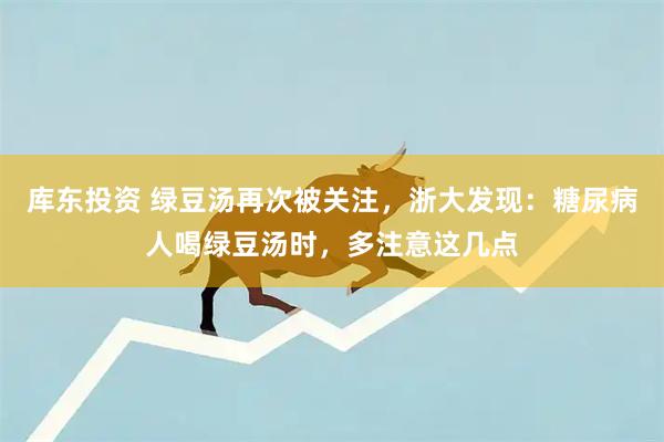 库东投资 绿豆汤再次被关注，浙大发现：糖尿病人喝绿豆汤时，多注意这几点