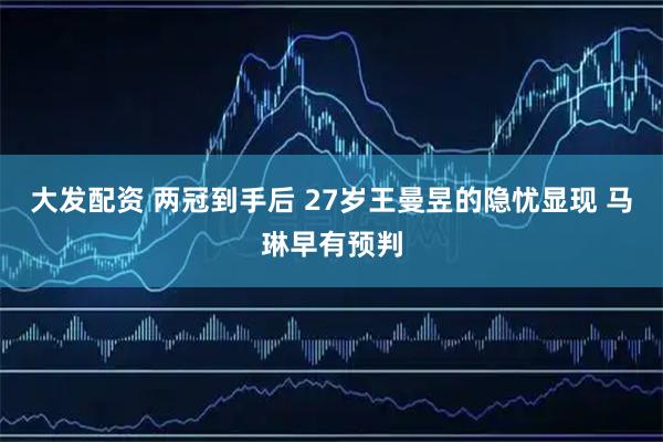 大发配资 两冠到手后 27岁王曼昱的隐忧显现 马琳早有预判